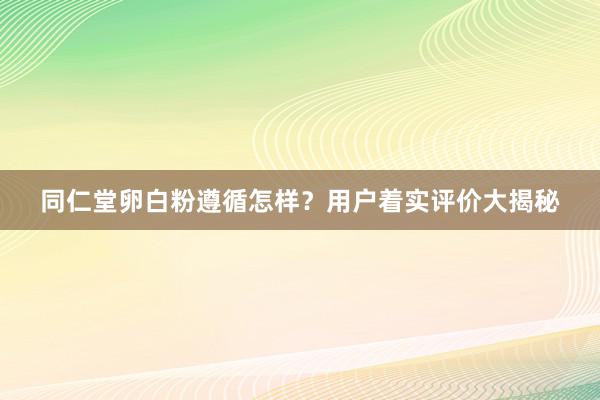 同仁堂卵白粉遵循怎样？用户着实评价大揭秘