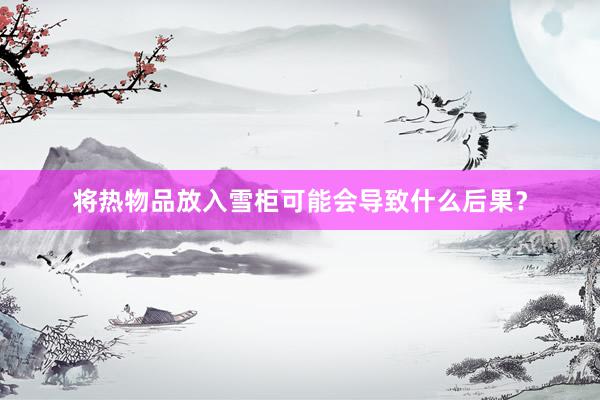 将热物品放入雪柜可能会导致什么后果？