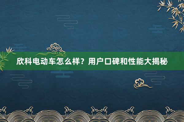 欣科电动车怎么样？用户口碑和性能大揭秘