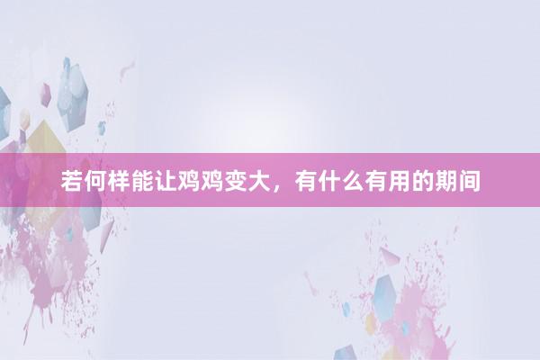 若何样能让鸡鸡变大，有什么有用的期间