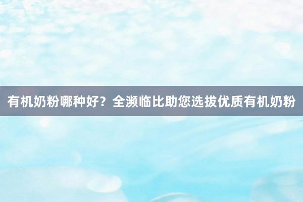 有机奶粉哪种好？全濒临比助您选拔优质有机奶粉