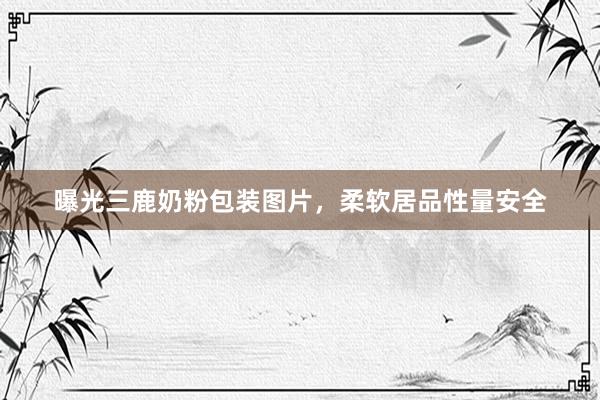 曝光三鹿奶粉包装图片，柔软居品性量安全