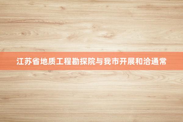 江苏省地质工程勘探院与我市开展和洽通常